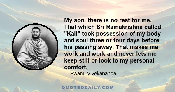 My son, there is no rest for me. That which Sri Ramakrishna called Kali took possession of my body and soul three or four days before his passing away. That makes me work and work and never lets me keep still or look to 