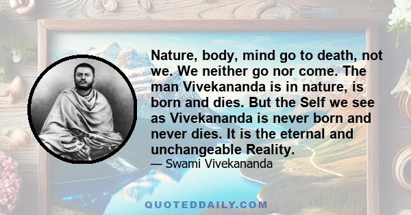 Nature, body, mind go to death, not we. We neither go nor come. The man Vivekananda is in nature, is born and dies. But the Self we see as Vivekananda is never born and never dies. It is the eternal and unchangeable