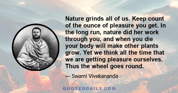 Nature grinds all of us. Keep count of the ounce of pleasure you get. In the long run, nature did her work through you, and when you die your body will make other plants grow. Yet we think all the time that we are