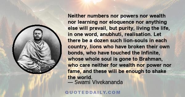 Neither numbers nor powers nor wealth nor learning nor eloquence nor anything else will prevail, but purity, living the life, in one word, anubhuti, realisation. Let there be a dozen such lion-souls in each country,