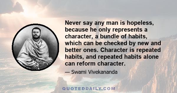 Never say any man is hopeless, because he only represents a character, a bundle of habits, which can be checked by new and better ones. Character is repeated habits, and repeated habits alone can reform character.