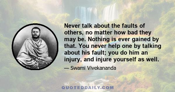 Never talk about the faults of others, no matter how bad they may be. Nothing is ever gained by that. You never help one by talking about his fault; you do him an injury, and injure yourself as well.