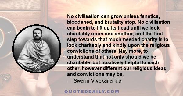 No civilisation can grow unless fanatics, bloodshed, and brutality stop. No civilisation can begin to lift up its head until we look charitably upon one another; and the first step towards that much-needed charity is to 