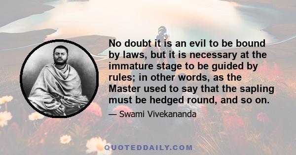 No doubt it is an evil to be bound by laws, but it is necessary at the immature stage to be guided by rules; in other words, as the Master used to say that the sapling must be hedged round, and so on.