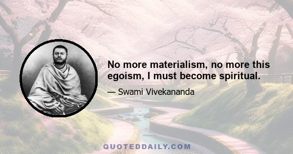 No more materialism, no more this egoism, I must become spiritual.