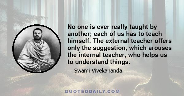 No one is ever really taught by another; each of us has to teach himself. The external teacher offers only the suggestion, which arouses the internal teacher, who helps us to understand things.