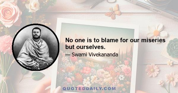 No one is to blame for our miseries but ourselves.