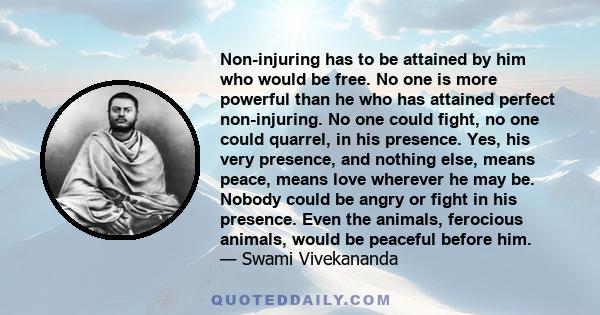 Non-injuring has to be attained by him who would be free. No one is more powerful than he who has attained perfect non-injuring. No one could fight, no one could quarrel, in his presence. Yes, his very presence, and