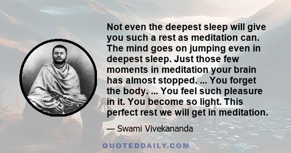 Not even the deepest sleep will give you such a rest as meditation can. The mind goes on jumping even in deepest sleep. Just those few moments in meditation your brain has almost stopped. ... You forget the body. ...