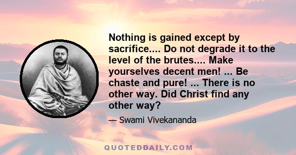 Nothing is gained except by sacrifice.... Do not degrade it to the level of the brutes.... Make yourselves decent men! ... Be chaste and pure! ... There is no other way. Did Christ find any other way?