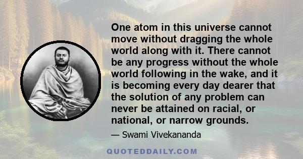 One atom in this universe cannot move without dragging the whole world along with it. There cannot be any progress without the whole world following in the wake, and it is becoming every day dearer that the solution of