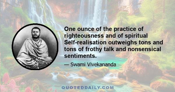 One ounce of the practice of righteousness and of spiritual Self-realisation outweighs tons and tons of frothy talk and nonsensical sentiments.