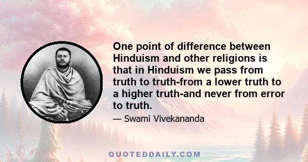 One point of difference between Hinduism and other religions is that in Hinduism we pass from truth to truth-from a lower truth to a higher truth-and never from error to truth.