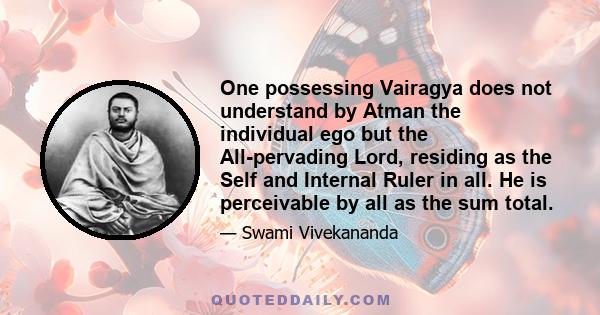 One possessing Vairagya does not understand by Atman the individual ego but the All-pervading Lord, residing as the Self and Internal Ruler in all. He is perceivable by all as the sum total.