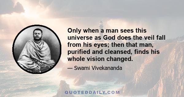 Only when a man sees this universe as God does the veil fall from his eyes; then that man, purified and cleansed, finds his whole vision changed.