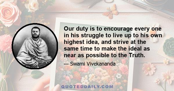 Our duty is to encourage every one in his struggle to live up to his own highest idea, and strive at the same time to make the ideal as near as possible to the Truth.