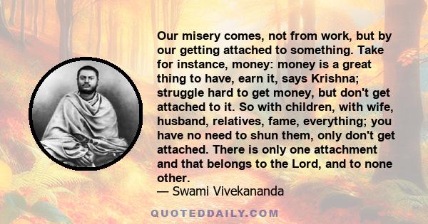 Our misery comes, not from work, but by our getting attached to something. Take for instance, money: money is a great thing to have, earn it, says Krishna; struggle hard to get money, but don't get attached to it. So