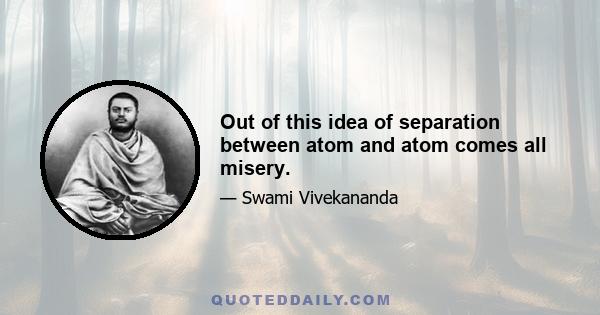 Out of this idea of separation between atom and atom comes all misery.