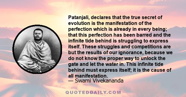 Patanjali, declares that the true secret of evolution is the manifestation of the perfection which is already in every being; that this perfection has been barred and the infinite tide behind is struggling to express