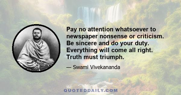 Pay no attention whatsoever to newspaper nonsense or criticism. Be sincere and do your duty. Everything will come all right. Truth must triumph.