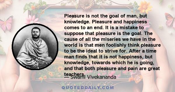 Pleasure is not the goal of man, but knowledge. Pleasure and happiness comes to an end. It is a mistake to suppose that pleasure is the goal. The cause of all the miseries we have in the world is that men foolishly