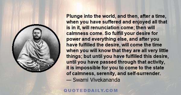 Plunge into the world, and then, after a time, when you have suffered and enjoyed all that is in it, will renunciation come; then will calmness come. So fulfill your desire for power and everything else, and after you