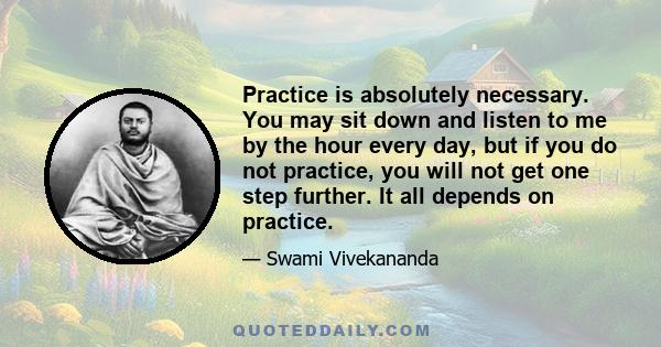 Practice is absolutely necessary. You may sit down and listen to me by the hour every day, but if you do not practice, you will not get one step further. It all depends on practice.