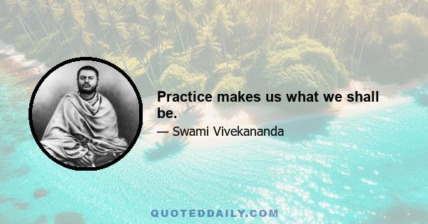 Practice makes us what we shall be.