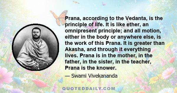 Prana, according to the Vedanta, is the principle of life. It is like ether, an omnipresent principle; and all motion, either in the body or anywhere else, is the work of this Prana. It is greater than Akasha, and