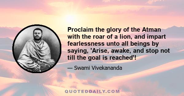 Proclaim the glory of the Atman with the roar of a lion, and impart fearlessness unto all beings by saying, 'Arise, awake, and stop not till the goal is reached'!