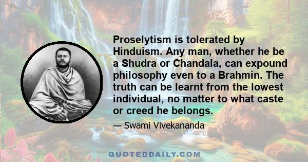 Proselytism is tolerated by Hinduism. Any man, whether he be a Shudra or Chandala, can expound philosophy even to a Brahmin. The truth can be learnt from the lowest individual, no matter to what caste or creed he