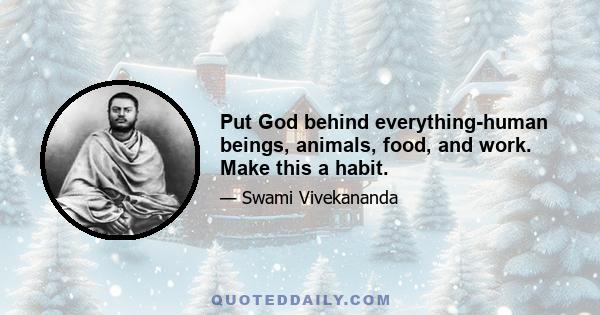 Put God behind everything-human beings, animals, food, and work. Make this a habit.