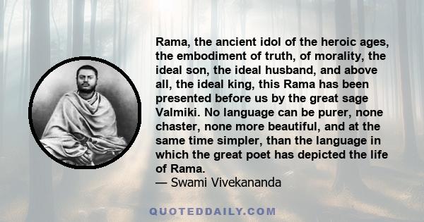 Rama, the ancient idol of the heroic ages, the embodiment of truth, of morality, the ideal son, the ideal husband, and above all, the ideal king, this Rama has been presented before us by the great sage Valmiki. No