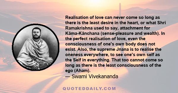 Realisation of love can never come so long as there is the least desire in the heart, or what Shri Ramakrishna used to say, attachment for Kâma-Kânchana (sense-pleasure and wealth). In the perfect realisation of love,