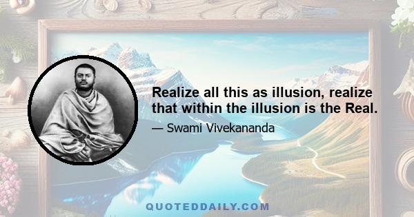 Realize all this as illusion, realize that within the illusion is the Real.