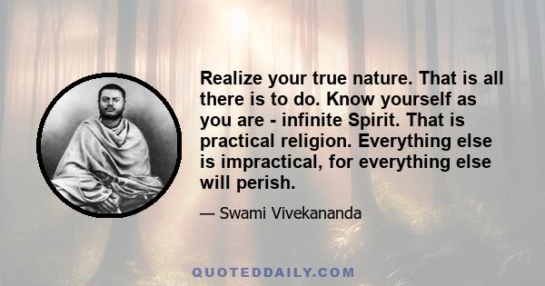 Realize your true nature. That is all there is to do. Know yourself as you are - infinite Spirit. That is practical religion. Everything else is impractical, for everything else will perish.