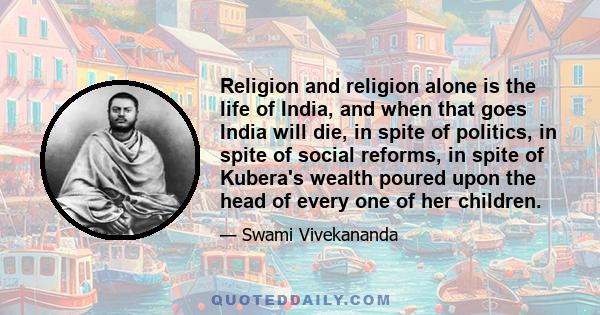 Religion and religion alone is the life of India, and when that goes India will die, in spite of politics, in spite of social reforms, in spite of Kubera's wealth poured upon the head of every one of her children.