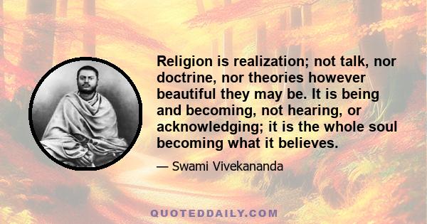 Religion is realization; not talk, nor doctrine, nor theories however beautiful they may be. It is being and becoming, not hearing, or acknowledging; it is the whole soul becoming what it believes.