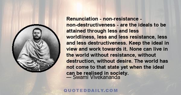 Renunciation - non-resistance - non-destructiveness - are the ideals to be attained through less and less worldliness, less and less resistance, less and less destructiveness. Keep the ideal in view and work towards it. 