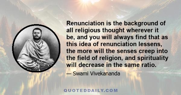 Renunciation is the background of all religious thought wherever it be, and you will always find that as this idea of renunciation lessens, the more will the senses creep into the field of religion, and spirituality