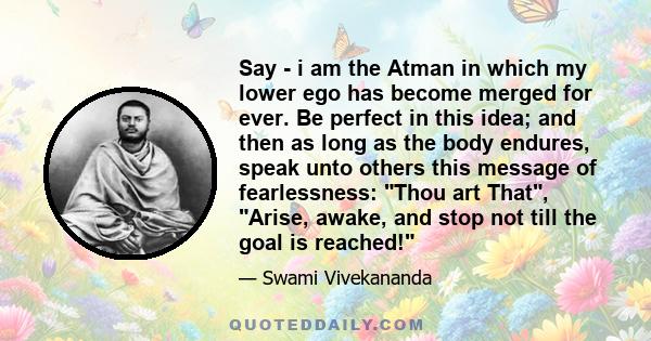 Say - i am the Atman in which my lower ego has become merged for ever. Be perfect in this idea; and then as long as the body endures, speak unto others this message of fearlessness: Thou art That, Arise, awake, and stop 