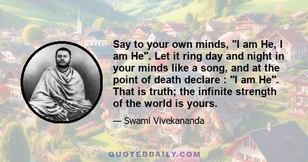 Say to your own minds, I am He, I am He. Let it ring day and night in your minds like a song, and at the point of death declare : I am He. That is truth; the infinite strength of the world is yours.