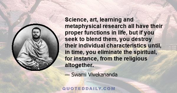 Science, art, learning and metaphysical research all have their proper functions in life, but if you seek to blend them, you destroy their individual characteristics until, in time, you eliminate the spiritual, for