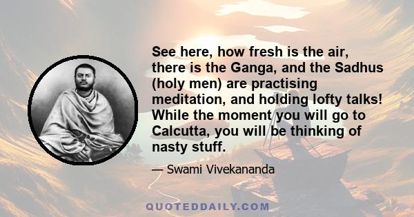 See here, how fresh is the air, there is the Ganga, and the Sadhus (holy men) are practising meditation, and holding lofty talks! While the moment you will go to Calcutta, you will be thinking of nasty stuff.