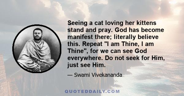 Seeing a cat loving her kittens stand and pray. God has become manifest there; literally believe this. Repeat I am Thine, I am Thine, for we can see God everywhere. Do not seek for Him, just see Him.