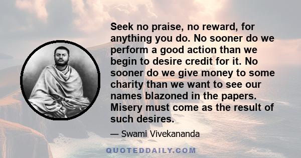 Seek no praise, no reward, for anything you do. No sooner do we perform a good action than we begin to desire credit for it. No sooner do we give money to some charity than we want to see our names blazoned in the