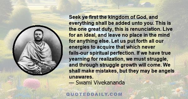 Seek ye first the kingdom of God, and everything shall be added unto you. This is the one great duty, this is renunciation. Live for an ideal, and leave no place in the mind for anything else. Let us put forth all our