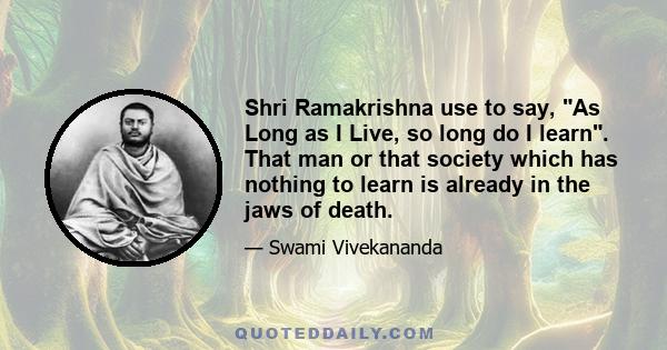 Shri Ramakrishna use to say, As Long as I Live, so long do I learn. That man or that society which has nothing to learn is already in the jaws of death.