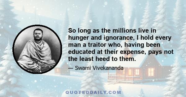 So long as the millions live in hunger and ignorance, I hold every man a traitor who, having been educated at their expense, pays not the least heed to them.