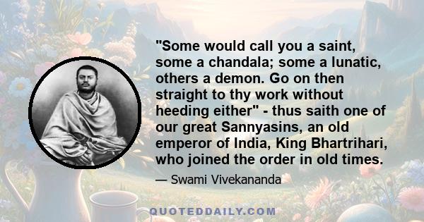 Some would call you a saint, some a chandala; some a lunatic, others a demon. Go on then straight to thy work without heeding either - thus saith one of our great Sannyasins, an old emperor of India, King Bhartrihari,